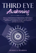 Third Eye Awakening: How to Attain Spiritual Enlightenment, Transcendence and Higher Consciousness to Increase Psychic Abilities, Mind Power, Turning into Energy your Frequency and Open the Six Ways