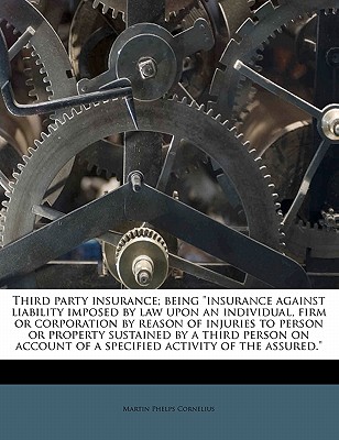 Third Party Insurance; Being Insurance Against Liability Imposed by Law Upon an Individual, Firm or Corporation by Reason of Injuries to Person or Property Sustained by a Third Person on Account of a Specified Activity of the Assured. - Cornelius, Martin P