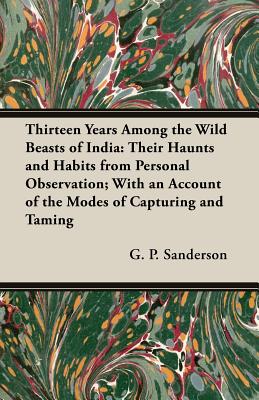 Thirteen Years Among the Wild Beasts of India: Their Haunts and Habits from Personal Observation; With an Account of the Modes of Capturing and Taming - Sanderson, G P