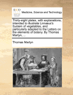 Thirty-Eight Plates, with Explanations; Intended to Illustrate Linn]us's System of Vegetables, and Particularly Adapted to the Letters on the Elements of Botany. by Thomas Martyn, ...