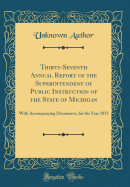 Thirty-Seventh Annual Report of the Superintendent of Public Instruction of the State of Michigan: With Accompanying Documents, for the Year 1873 (Classic Reprint)
