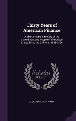 Thirty Years of American Finance: A Short Financial History of the Government and People of the United States Since the Civil War, 1865-1896 - Noyes, Alexander Dana