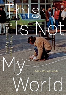 This Is Not My World: Art and Public Space in Socialist Zagreb - Rounthwaite, Adair