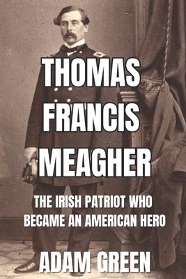 Thomas Francis Meagher: The Irish Patriot Who Became An American Hero - Green, Adam