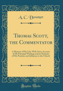 Thomas Scott, the Commentator: A Memoir of His Life, with Some Account of His Principal Writings and an Estimate of His Position and Influence in the Church (Classic Reprint)