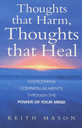 Thoughts That Harm, Thoughts That Heal: Overcoming Common Ailments Through the Power of Your Mind - Mason, Keith J., Dr.