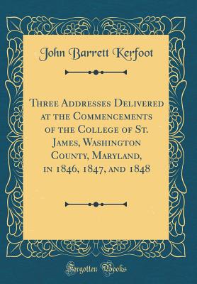 Three Addresses Delivered at the Commencements of the College of St. James, Washington County, Maryland, in 1846, 1847, and 1848 (Classic Reprint) - Kerfoot, John Barrett