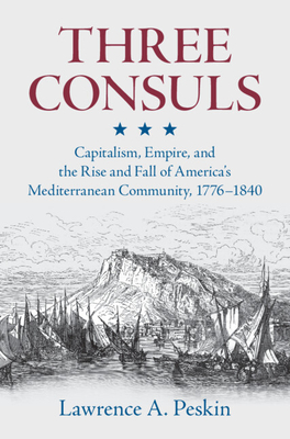 Three Consuls: Capitalism, Empire, and the Rise and Fall of America's Mediterranean Community, 1776-1840 - Peskin, Lawrence A.