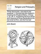 Three Discourses, Casuistical and Practical: I.--Concerning the Children's Mocking the Prophet Elisha. 2 Kings. II, 23, 24. II.--Explaining the True Sense and Meaning of Those Declarations the Last Shall Be First, and the First Last