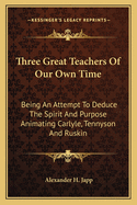 Three Great Teachers of Our Own Time: Being an Attempt to Deduce the Spirit and Purpose Animating Carlyle, Tennyson and Ruskin