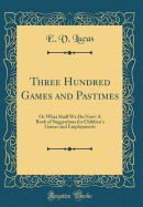 Three Hundred Games and Pastimes: Or What Shall We Do Now? a Book of Suggestions for Children's Games and Employments (Classic Reprint)