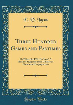 Three Hundred Games and Pastimes: Or What Shall We Do Now? a Book of Suggestions for Children's Games and Employments (Classic Reprint) - Lucas, E V