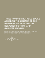 Three Hundred Notable Books Added to the Library of the British Museum Under the Keepership of Richard Garnett 1890-1899