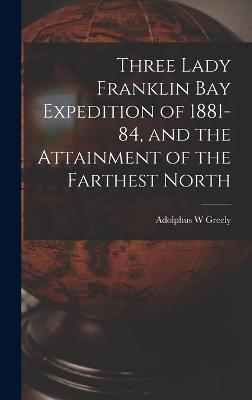 Three Lady Franklin Bay Expedition of 1881-84, and the Attainment of the Farthest North - Greely, Adolphus W