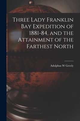 Three Lady Franklin Bay Expedition of 1881-84, and the Attainment of the Farthest North - Greely, Adolphus W