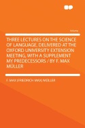 Three Lectures on the Science of Language, Delivered at the Oxford University Extension Meeting, with a Supplement My Predecessors / By F. Max Muller