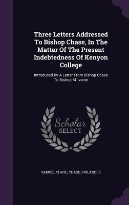 Three Letters Addressed To Bishop Chase, In The Matter Of The Present Indebtedness Of Kenyon College: Introduced By A Letter From Bishop Chase To Bishop M'ilvaine - Chase, Samuel, and Chase, and Philander