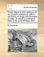 Three Letters to the Members of the Present Parliament, With a Discourse on Kings and Ministers of State. To Which is Prefixed a Letter to Sir John Phillips, Bart., Occasioned by his Recess From Parliament
