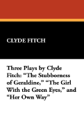 Three Plays by Clyde Fitch: The Stubborness of Geraldine, the Girl with the Green Eyes, and Her Own Way