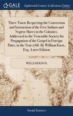 Three Tracts Respecting the Conversion and Instruction of the Free Indians and Negroe Slaves in the Colonies. Addressed to the Venerable Society for Propagation of the Gospel in Foreign Parts, in the Year 1768. By William Knox, Esq. A new Edition - Knox, William