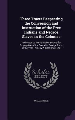 Three Tracts Respecting the Conversion and Instruction of the Free Indians and Negroe Slaves in the Colonies: Addressed to the Venerable Society for Propagation of the Gospel in Foreign Parts, in the Year 1768. by William Knox, Esq - Knox, William