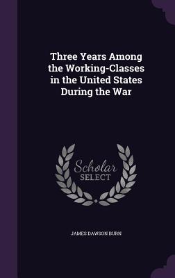 Three Years Among the Working-Classes in the United States During the War - Burn, James Dawson