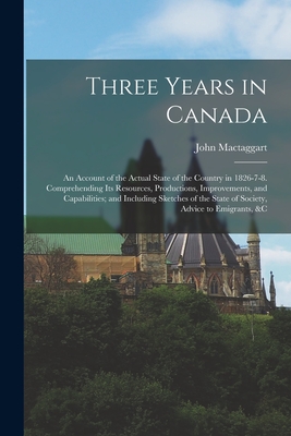 Three Years in Canada: An Account of the Actual State of the Country in 1826-7-8. Comprehending Its Resources, Productions, Improvements, and Capabilities; and Including Sketches of the State of Society, Advice to Emigrants, &c - Mactaggart, John