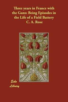 Three years in France with the Guns: Being Episodes in the Life of a Field Battery - Rose, C A