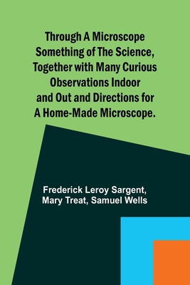 Through a Microscope Something of the Science, Together with many Curious Observations Indoor and Out and Directions for a Home-made Microscope. - Sargent, Frederick Leroy, and Treat, Mary