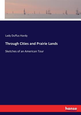 Through Cities and Prairie Lands: Sketches of an American Tour - Hardy, Lady Duffus