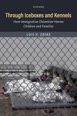 Through Iceboxes and Kennels: How Immigration Detention Harms Children and Families - Zayas, Luis H, Professor