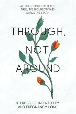 Through, Not Around: Stories of Infertility and Pregnancy Loss - McDonald Ace, Allison (Editor), and Starr, Caroline (Editor), and Ng Bourbonnais, Ariel (Editor)
