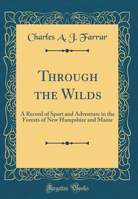 Through the Wilds: A Record of Sport and Adventure in the Forests of New Hampshire and Maine (Classic Reprint) - Farrar, Charles A J