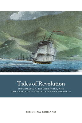 Tides of Revolution: Information, Insurgencies, and the Crisis of Colonial Rule in Venezuela - Soriano, Cristina