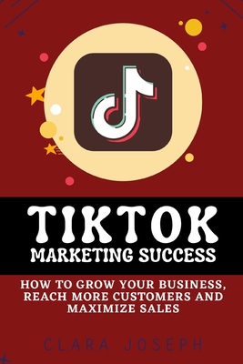 Tiktok Marketing Success: How To Grow Your Business, Reach More Customers and Maximize Sales - Joseph, Clara
