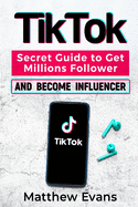 TikTok: Secret Guide to Get Millions Follower and Become Influencer, Make Money Like a Famous Social Media Star and Mastering Tik Tok Video Marketing Strategies for Online Business and Personal Brand