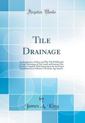 Tile Drainage: An Explanation of How and Why Tile Will Benefit a Large Percentage of Our Lands and Increase Our Incomes; Together with Instructions for the Proper Installation of an Efficient Tile Drain Age System (Classic Reprint) - King, James A