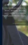 Tile Drainage; Or, Why, Where, When, and How to Drain Land With Tiles: A Practical Book for Practical Framers