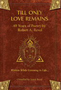 Till Only Love Remains: 40 Years of Poetry by Robert A. Revel