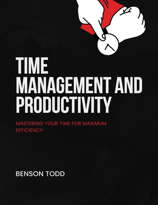 Time Management and Productivity: Mastering Your Time for Maximum Efficiency - Todd, Benson