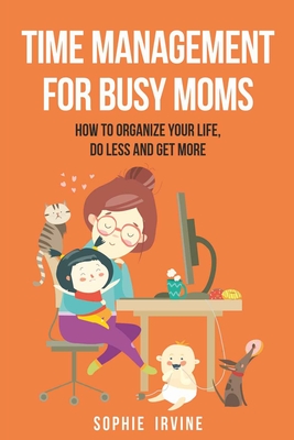 Time Management for Busy Moms: How to Organize Your Life, Do Less and Get More - Irvine, Sophie