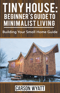 Tiny House: Beginner's Guide to Minimalist Living: Building Your Small Home Guide