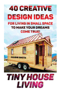 Tiny House Living: 40 Creative Design Ideas for Living in Small Space to Make Your Dreams Come True!: (Organization, Small Living, Small Space Living, Tiny House Plans, Tiny House Designs)