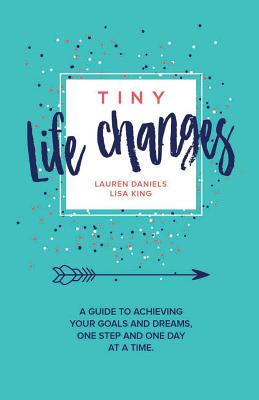 Tiny Life Changes: A Guide to Achieving Your Goals and Dreams One Step and One Day at a Time - King, Lisa, and Daniels, Lauren Mattera