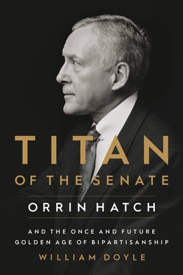 Titan of the Senate: Orrin Hatch and the Once and Future Golden Age of Bipartisanship - Doyle, William