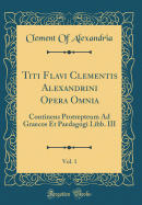 Titi Flavi Clementis Alexandrini Opera Omnia, Vol. 1: Continens Protrepteum Ad Graecos Et Paedagogi Libb. III (Classic Reprint)