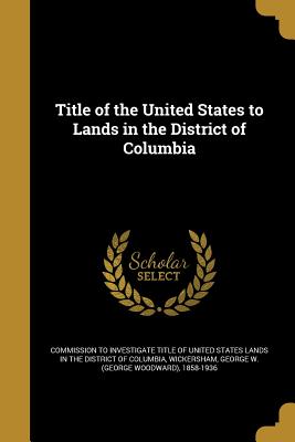 Title of the United States to Lands in the District of Columbia - Commission to Investigate Title of Unite (Creator), and Wickersham, George W (George Woodward) (Creator)