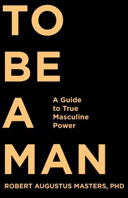 To Be a Man: A Guide to True Masculine Power - Masters, Robert Augustus, PhD