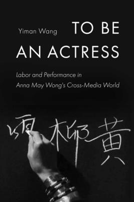 To Be an Actress: Labor and Performance in Anna May Wong's Cross-Media World Volume 7 - Wang, Yiman