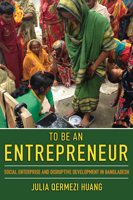 To Be an Entrepreneur: Social Enterprise and Disruptive Development in Bangladesh - Huang, Julia Qermezi